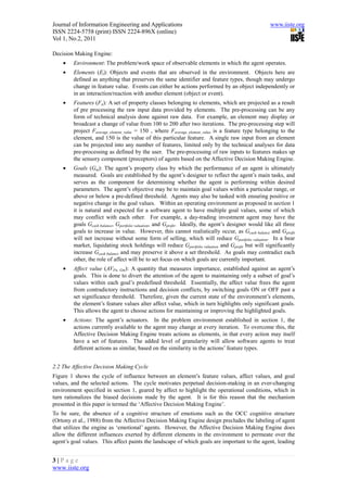 Journal of Information Engineering and Applications                                                    www.iiste.org
ISSN 2224-5758 (print) ISSN 2224-896X (online)
Vol 1, No.2, 2011

Decision Making Engine:
    •    Environment: The problem/work space of observable elements in which the agent operates.
    •    Elements (El): Objects and events that are observed in the environment. Objects here are
         defined as anything that preserves the same identifier and feature types, though may undergo
         change in feature value. Events can either be actions performed by an object independently or
         in an interaction/reaction with another element (object or event).
    •    Features (Fn): A set of property classes belonging to elements, which are projected as a result
         of pre processing the raw input data provided by elements. The pre-processing can be any
         form of technical analysis done against raw data. For example, an element may display or
         broadcast a change of value from 100 to 200 after two iterations. The pre-processing step will
         project Faverage_element_value = 150 , where Faverage_element_value is a feature type belonging to the
         element, and 150 is the value of this particular feature. A single raw input from an element
         can be projected into any number of features, limited only by the technical analyses for data
         pre-processing as defined by the user. The pre-processing of raw inputs to features makes up
         the sensory component (preceptors) of agents based on the Affective Decision Making Engine.
    •    Goals (Gm): The agent’s property class by which the performance of an agent is ultimately
         measured. Goals are established by the agent’s designer to reflect the agent’s main tasks, and
         serves as the component for determining whether the agent is performing within desired
         parameters. The agent’s objective may be to maintain goal values within a particular range, or
         above or below a pre-defined threshold. Agents may also be tasked with ensuring positive or
         negative change in the goal values. Within an operating environment as proposed in section 1
         it is natural and expected for a software agent to have multiple goal values, some of which
         may conflict with each other. For example, a day-trading investment agent may have the
         goals Gcash balance, Gportfolio valuation, and Gprofit. Ideally, the agent’s designer would like all three
         goals to increase in value. However, this cannot realistically occur, as Gcash balance and Gprofit
         will not increase without some form of selling, which will reduce Gportfolio valuation. In a bear
         market, liquidating stock holdings will reduce Gportfolio valuation and Gprofit but will significantly
         increase Gcash balance and may preserve it above a set threshold. As goals may contradict each
         other, the role of affect will be to set focus on which goals are currently important.
    •    Affect value (AVFn, Gm): A quantity that measures importance, established against an agent’s
         goals. This is done to divert the attention of the agent to maintaining only a subset of goal’s
         values within each goal’s predefined threshold. Essentially, the affect value frees the agent
         from contradictory instructions and decision conflicts, by switching goals ON or OFF past a
         set significance threshold. Therefore, given the current state of the environment’s elements,
         the element’s feature values alter affect value, which in turn highlights only significant goals.
         This allows the agent to choose actions for maintaining or improving the highlighted goals.
    •    Actions: The agent’s actuators. In the problem environment established in section 1, the
         actions currently available to the agent may change at every iteration. To overcome this, the
         Affective Decision Making Engine treats actions as elements, in that every action may itself
         have a set of features. The added level of granularity will allow software agents to treat
         different actions as similar, based on the similarity in the actions’ feature types.


2.2 The Affective Decision Making Cycle
Figure 1 shows the cycle of influence between an element’s feature values, affect values, and goal
values, and the selected actions. The cycle motivates perpetual decision-making in an ever-changing
environment specified in section 1, geared by affect to highlight the operational conditions, which in
turn rationalizes the biased decisions made by the agent. It is for this reason that the mechanism
presented in this paper is termed the ‘Affective Decision Making Engine’.
To be sure, the absence of a cognitive structure of emotions such as the OCC cognitive structure
(Ortony et al., 1988) from the Affective Decision Making Engine design precludes the labeling of agent
that utilizes the engine as ‘emotional’ agents. However, the Affective Decision Making Engine does
allow the different influences exerted by different elements in the environment to permeate over the
agent’s goal values. This affect paints the landscape of which goals are important to the agent, leading


3|Page
www.iiste.org
 
