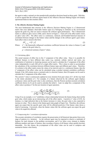 Journal of Information Engineering and Applications                                             www.iiste.org
ISSN 2224-5758 (print) ISSN 2224-896X (online)
Vol 1, No.2, 2011

the agent to make a rational yet also paradoxically prejudices decisions based on these goals. With this,
it can be argued that the software agents based on the Affective Decision Making Engine will display
operational behavior that emulates affect.


3. The Affective Decision Making Engine
The most fundamental data structure in the Affective Decision Making Engine is a 2-dimensional
matrix that cross tabulates observable feature types (Fn) belonging to elements in the environment
against the goals (Gm) that are used to measure the software agent performance. This 2-dimensional
matrix is called an affect matrix (AM), and is shown in Figure 2. Each cell in the affect matrix stores
an affect value (AV). The affect value is a continuous, valenced, and bounded historical measure of
correlation between changes in the feature values and the changes in the software agent’s goal values.
Each affect value is stored in the form:
           AVF      ,G n
                           = (r ' , y )                                                                (2)
                n
Where:    r’ = the historically influenced correlation coefficient between the values in feature Fn and
          values in the goal value Gm.
          y = a historical summary of past r’ values.


3.1 Calculating Affect
The actual measure of affect lies in the r’ component of the affect value. Since it is possible for
different features to have different data scales (e.g. nominal, ordinal, interval and ratio), any
combination of statistical or clustering measure can be used to calculate the r’ component of the affect
value independently in each AM cell of a single affect matrix. This is done in order to accommodate
the calculation of the correlation between different feature types and different goal values. Therefore,
if a column in the affect matrix stores the values of an interval scale (i.e. continuous) feature, then the
r’ component of the affect value can be calculated using a product moment correlation coefficient.
Instead, if the AM column stores a nominal scale (i.e discrete) feature, then Chi-square can be used to
calculate the r’ component of the affect value.
The current r’ value is continuously updated at every iteration from past values of r’, all the way back
to the initial calculation of r. For example, if a feature observed by the software agent displays
continuous values and the goal value is also continuous, then the Pearson product-moment correlation
coefficient shown in (3) can be used to calculate the initial r. Later we adapt the y component of the
affect value to produce r’ for the next iteration of agent operation.


                                                  n(∑ xy ) − (∑ x )(∑ y )         (3)
                              r=
                                          (       )              (
                                    [n ∑ x − (∑ x ) ] × [n ∑ y − (∑ y ) ]
                                              2            2          2
                                                                          )   2



Using (3) as an example, r or r’ establishes a linear relationship between the feature being observed the
goal value, which makes up an intersecting cell of the affect matrix. A positive r’ value of 0.92, for
instance, is a high indication that as the feature increases in value, the goal value is also expected to
increase in value. This is shown in the feature-goal value graph in Figure 3(a). Therefore, the software
agent can expect that the specific goal value will be affected positively if the feature value shows a
trend of increasing. Conversely, when the feature values fall, the software agent can expect the goal
value to be negatively affected.


3.2 Compressing the r’-correlation information
The accurate calculation of correlation requires the preservation of all historical data points from every
stage of analysis (i.e. iteration). As the software agent may be expected to observe a multitude of
features for each element in the problem environment, and if we allow every element to display
different numbers and types of features, then recording a history of all feature values quickly becomes
intractable. For this reason, the y-component of the affect value can be used to compress and
summarize feature value history.


4|Page
www.iiste.org
 
