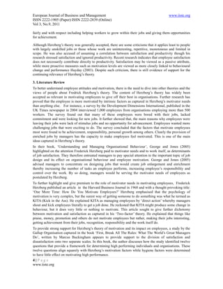 European Journal of Business and Management                                                   www.iiste.org
ISSN 2222-1905 (Paper) ISSN 2222-2839 (Online)
Vol 3, No.9, 2011

fairly and with respect including helping workers to grow within their jobs and giving them opportunities
for achievement.

Although Herzberg’s theory was generally accepted, there are some criticisms that it applies least to people
with largely unskilled jobs or those whose work are uninteresting, repetitive, monotonous and limited in
scope. He was also accused of assuming a correlation between satisfaction and productivity though his
research stressed satisfaction and ignored productivity. Recent research indicates that employee satisfaction
does not necessarily contribute directly to productivity. Satisfaction may be viewed as a passive attribute,
while more proactive measures such as motivation levels are viewed as more closely linked to behavioural
change and performance Hayday (2003). Despite such criticism, there is still evidence of support for the
continuing relevance of Herzberg’s theory.

3. Literature Review
To better understand employee attitudes and motivation, there is the need to dive into other theories and the
views of people about Fredrick Herzberg’s theory. The content of Herzberg’s theory has widely been
accepted as relevant in motivating employees to give off their best in organisations. Further research has
proved that the employee is more motivated by intrinsic factors as captured in Herzberg’s motivator needs
than anything else. For instance, a survey by the Development Dimensions International, published in the
UK Times newspaper in 2004 interviewed 1,000 employees from organisations employing more than 500
workers. The survey found out that many of these employees were bored with their jobs, lacked
commitment and were looking for new jobs. It further showed that, the main reasons why employees were
leaving their jobs were lack of stimulus jobs and no opportunity for advancement. Employees wanted more
challenging jobs that were exciting to do. The survey concluded that the factors that motivate employees
most were found to be achievement, responsibility, personal growth among others. Clearly the provision of
enriched jobs by managers has the capacity to make employees feel motivated. This is one of the main
ideas captured in Herzberg’s theory.
In their book, ‘Understanding and Managing Organisational Behaviour’, George and Jones (2005)
highlighted on the attention Frederick Herzberg paid to motivator needs and to work itself, as determinants
of job satisfaction. They therefore entreated managers to pay special attention to the important topic of job
design and its effect on organisational behaviour and employee motivation. George and Jones (2005)
advised managers to concentrate on designing jobs that would create job enlargement and enrichment
thereby increasing the number of tasks an employee performs, increasing employee’s responsibility and
control over the work. By so doing, managers would be serving the motivator needs of employees as
postulated by Herzberg.
To further highlight and give premium to the role of motivator needs in motivating employees, Frederick
Herzberg published an article in the Harvard Business Journal in 1968 and with a thought provoking title:
‘One More Time: How Do You Motivate Employees?’ Herzberg emphasised that the psychology of
motivation is very complex, but the surest way of getting someone to do something was what he termed as
KITA (Kick in the Ass). He explained KITA as managing employees by ‘direct action’ whereby managers
shout and kick employees literally to get a job done. He reckoned that KITA might produce some change in
behaviour, but it does very little or nothing to motivate. This article sought to give further dichotomy
between motivation and satisfaction as captured in his ‘Two-factor’ theory. He explained that things like
praise, money, promotion and others do not motivate employees but rather, making their jobs interesting,
getting achievement from their jobs, recognition, responsibility and the work itself do.
To provide strong support for Herzberg’s theory of motivation and its impact on employees, a study by the
Gallup Organisation captured in the book ‘First, Break All The Rules: What The World’s Great Managers
Do’, written by Marcus Buckingham appears to provide support to the division of satisfaction and
dissatisfaction onto two separate scales. In this book, the author discusses how the study identified twelve
questions that provide a framework for determining high performing individuals and organisations. These
twelve questions align squarely with Herzberg’s motivation factors while hygiene factors were determined
to have little effect on motivating high performance.
4|Page
www.iiste.org
 