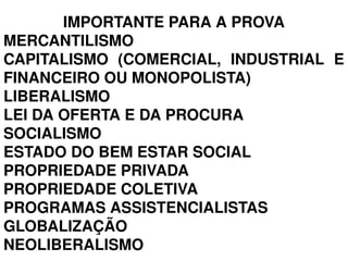 IMPORTANTE PARA A PROVA
MERCANTILISMO
CAPITALISMO  (COMERCIAL,  INDUSTRIAL  E 
FINANCEIRO OU MONOPOLISTA)
LIBERALISMO
LEI DA OFERTA E DA PROCURA
SOCIALISMO
ESTADO DO BEM ESTAR SOCIAL
PROPRIEDADE PRIVADA
PROPRIEDADE COLETIVA
PROGRAMAS ASSISTENCIALISTAS
GLOBALIZAÇÃO
NEOLIBERALISMO
 