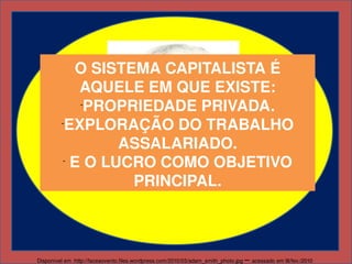 O SISTEMA CAPITALISTA É 
              AQUELE EM QUE EXISTE:
              -
               PROPRIEDADE PRIVADA.
         -
           EXPLORAÇÃO DO TRABALHO 
                   ASSALARIADO.
          -
             E O LUCRO COMO OBJETIVO 
                    PRINCIPAL.



Disponível em :http://faceaovento.files.wordpress.com/2010/03/adam_smith_photo.jpg    – acessado em l8/fev./2010
 