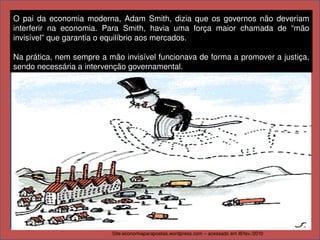 O  pai  da  economia  moderna,  Adam  Smith,  dizia  que  os  governos  não  deveriam 
interferir  na  economia.  Para  Smith,  havia  uma  força  maior  chamada  de  “mão 
invisível” que garantia o equilíbrio aos mercados.

Na prática, nem sempre a mão invisível funcionava de forma a promover a justiça, 
sendo necessária a intervenção governamental.




                                    ADAM SMITH




                            Site:economiaparapoetas.wordpress.com – acessado em l8/fev./2010
 