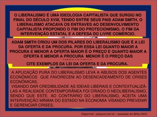 O LIBERALISMO É UMA IDEOLOGIA CAPITALISTA QUE SURGIU NO 
 FINAL DO SÉCULO XVIII, TENDO ENTRE SEUS PAIS ADAM SMITH. O 
   LIBERALISMO ATACAVA OS ENTRAVES AO DESENVOLVIMENTO 
   CAPITALISTA PROPONDO O FIM DO PROTECIONISMO, O FIM DA 
     INTERVENÇÃO ESTATAL E A DEFESA DO LIVRE COMÉRCIO.

 ADAM SMITH CRIOU UM DOS PILARES DO LIBERALISMO QUE É A LEI 
   DA OFERTA E DA PROCURA. POR ESSA LEI QUANTO MAIOR A 
PROCURA E MENOR A OFERTA MAIOR É O PREÇO E QUANTO MAIOR A 
     OFERTA E MENOR A PROCURA  MENOR É O PREÇO DAS 
                      MERCADORIAS.
       CITE EXEMPLOS DA LEI DA OFERTA E DA PROCURA.

 A APLICAÇÃO PURA DO LIBERALISMO LEVA A ABUSOS DOS AGENTES 
ECONÔMICOS  QUE FAVORECEM AO DESENCADEAMENTO DE CRISES 
ECONÔMICAS. 
 VISANDO DAR CREDIBILIDADE AS IDEIAS LIBERAIS E CONTEXTUALIZÁ­
                         ADAM SMITH
LAS A REALIDADE CONTEMPORÂNEA FOI CRIADO O NEOLIBERALISMO, 
SENDO  QUE  ESTE,  AO  CONTRÁRIO  DO  LIBERALISMO,  ACEITA  UMA 
INTERVENÇÃO MÍNIMA DO ESTADO NA ECONOMIA VISANDO PREVENIR 
E GERENCIAR CRISES.

                                 Disponível : oarquivo.com.br – acessado em l8/fev./2010
 
