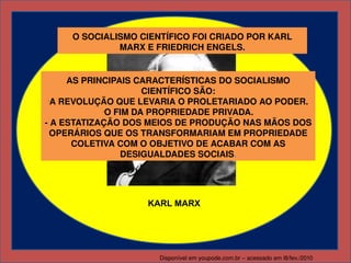 O SOCIALISMO CIENTÍFICO FOI CRIADO POR KARL 
              MARX E FRIEDRICH ENGELS.


     AS PRINCIPAIS CARACTERÍSTICAS DO SOCIALISMO 
                     CIENTÍFICO SÃO:
 -
  A REVOLUÇÃO QUE LEVARIA O PROLETARIADO AO PODER.
            -
             O FIM DA PROPRIEDADE PRIVADA.
­ A ESTATIZAÇÃO DOS MEIOS DE PRODUÇÃO NAS MÃOS DOS 
  OPERÁRIOS QUE OS TRANSFORMARIAM EM PROPRIEDADE 
      COLETIVA COM O OBJETIVO DE ACABAR COM AS 
                DESIGUALDADES SOCIAIS.




                   KARL MARX




                      Disponível em youpode.com.br – acessado em l8/fev./2010
 