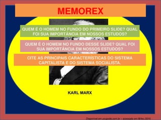 MEMOREX
QUEM É O HOMEM NO FUNDO DO PRIMEIRO SLIDE? QUAL 
    FOI SUA IMPORTÂNCIA EM NOSSOS ESTUDOS?

 QUEM É O HOMEM NO FUNDO DESSE SLIDE? QUAL FOI 
     SUA IMPORTÂNCIA EM NOSSOS ESTUDOS?

  CITE AS PRINCIPAIS CARACTERÍSTICAS DO SISTEMA 
       CAPITALISTA E DO SISTEMA SOCIALISTA.




                   KARL MARX




                           Disponível em youpode.com.br – acessado em l8/fev./2010
 