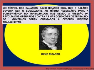 LEI  FÉRREA  DOS  SALÁRIOS.  DAVID  RICARDO  DIZIA  QUE  O  SALÁRIO 
DEVERIA  SER  O  EQUIVALENTE  AO  MÍNIMO  NECESSÁRIO  PARA  A 
SOBREVIVÊNCIA  DO  TRABALHADOR.  MAS  DEVIDO  A  PRESSÃO  DA 
REVOLTA DOS OPERÁRIOS CONTRA AS MÁS CONDIÇÕES DE TRABALHO  
OS    GOVERNOS  FORAM  OBRIGADOS  A  CEDEREM  DIREITOS 
TRABALHISTAS . 




                              DAVID RICARDO




                                  Disponível em :ricardferreira.blogspot.com­acessado em l8/fev./2010
 