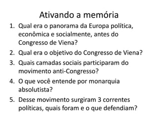 Ativando a memória
1. Qual era o panorama da Europa política,
   econômica e socialmente, antes do
   Congresso de Viena?
2. Qual era o objetivo do Congresso de Viena?
3. Quais camadas sociais participaram do
   movimento anti-Congresso?
4. O que você entende por monarquia
   absolutista?
5. Desse movimento surgiram 3 correntes
   políticas, quais foram e o que defendiam?
 