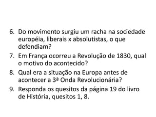 6. Do movimento surgiu um racha na sociedade
   européia, liberais x absolutistas, o que
   defendiam?
7. Em França ocorreu a Revolução de 1830, qual
   o motivo do acontecido?
8. Qual era a situação na Europa antes de
   acontecer a 3ª Onda Revolucionária?
9. Responda os quesitos da página 19 do livro
   de História, quesitos 1, 8.
 