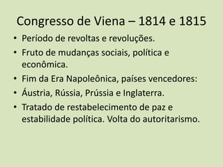 Congresso de Viena – 1814 e 1815
• Período de revoltas e revoluções.
• Fruto de mudanças sociais, política e
  econômica.
• Fim da Era Napoleônica, países vencedores:
• Áustria, Rússia, Prússia e Inglaterra.
• Tratado de restabelecimento de paz e
  estabilidade política. Volta do autoritarismo.
 