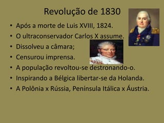 Revolução de 1830
•   Após a morte de Luis XVIII, 1824.
•   O ultraconservador Carlos X assume.
•   Dissolveu a câmara;
•   Censurou imprensa.
•   A população revoltou-se destronando-o.
•   Inspirando a Bélgica libertar-se da Holanda.
•   A Polônia x Rússia, Península Itálica x Áustria.
 
