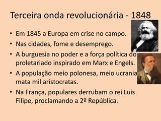 Terceira onda revolucionária - 1848
• Em 1845 a Europa em crise no campo.
• Nas cidades, fome e desemprego.
• A burguesia no poder e a força política do
  proletariado inspirado em Marx e Engels.
• A população meio polonesa, meio ucraniana
  mata mil aristocratas.
• Na França, populares derrubam o rei Luis
  Filipe, proclamando a 2º República.
 