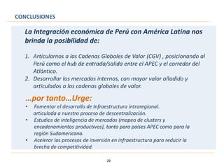 CONCLUSIONES
20
La Integración económica de Perú con América Latina nos
brinda la posibilidad de:
1. Articularnos a las Cadenas Globales de Valor (CGV) , posicionando al
Perú como el hub de entrada/salida entre el APEC y el corredor del
Atlántico.
2. Desarrollar los mercados internos, con mayor valor añadido y
articulados a las cadenas globales de valor.
…por tanto…Urge:
• Fomentar el desarrollo de Infraestructura intraregional.
articulada a nuestro proceso de descentralización.
• Estudios de inteligencia de mercados (mapeo de clusters y
encadenamientos productivos), tanto para países APEC como para la
región Sudamericana.
• Acelerar los procesos de inversión en infraestructura para reducir la
brecha de competitividad.
 