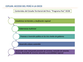Estadísticas territoriales y clasificación regional
Gobernanza multinivel
Finanzas e Inversión publica en los tres niveles de gobierno
Desarrollo urbano sostenible
Desarrollo rural, incluyendo provisión de servicios, inclusión de minorías
étnicas, desarrollo de recursos naturales y accesibilidad regional
Contenidos del Estudio Territorial del Perú: “Programa País” OCDE
CEPLAN: ACCESO DEL PERÚ A LA OECD
 