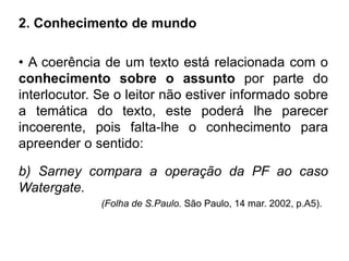 2. Conhecimento de mundo
• A coerência de um texto está relacionada com o
conhecimento sobre o assunto por parte do
interlocutor. Se o leitor não estiver informado sobre
a temática do texto, este poderá lhe parecer
incoerente, pois falta-lhe o conhecimento para
apreender o sentido:
b) Sarney compara a operação da PF ao caso
Watergate.
(Folha de S.Paulo. São Paulo, 14 mar. 2002, p.A5).
 