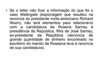 • Se o leitor não tiver a informação do que foi o
caso Watergate (espionagem que resultou na
renúncia do presidente norte-americano Richard
Nixon), não terá elementos para relacioná-lo
com a candidatura de Rosena Sarney à
presidência da República, filha de José Sarney,
ex-presidente da República (denúncia de
grande quantidade de dinheiro encontrado no
escritório do marido de Roseana leva à renúncia
de sua candidatura).
 
