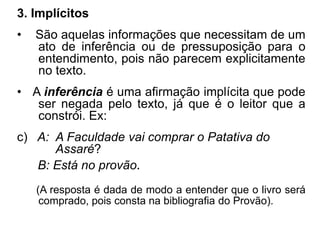 3. Implícitos
• São aquelas informações que necessitam de um
ato de inferência ou de pressuposição para o
entendimento, pois não parecem explicitamente
no texto.
• A inferência é uma afirmação implícita que pode
ser negada pelo texto, já que é o leitor que a
constrói. Ex:
c) A: A Faculdade vai comprar o Patativa do
Assaré?
B: Está no provão.
(A resposta é dada de modo a entender que o livro será
comprado, pois consta na bibliografia do Provão).
 