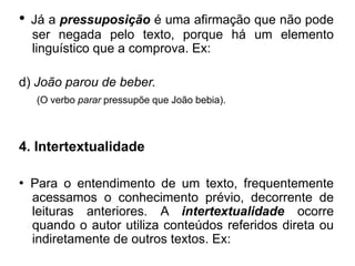 • Já a pressuposição é uma afirmação que não pode
ser negada pelo texto, porque há um elemento
linguístico que a comprova. Ex:
d) João parou de beber.
(O verbo parar pressupõe que João bebia).
4. Intertextualidade
• Para o entendimento de um texto, frequentemente
acessamos o conhecimento prévio, decorrente de
leituras anteriores. A intertextualidade ocorre
quando o autor utiliza conteúdos referidos direta ou
indiretamente de outros textos. Ex:
 