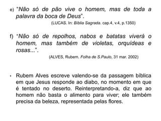 e) “Não só de pão vive o homem, mas de toda a
palavra da boca de Deus”.
(LUCAS. In: Bíblia Sagrada. cap.4, v.4, p.1350)
f) “Não só de repolhos, nabos e batatas viverá o
homem, mas também de violetas, orquídeas e
rosas...”.
(ALVES, Rubem. Folha de S.Paulo, 31 mar. 2002)
• Rubem Alves escreve valendo-se da passagem bíblica
em que Jesus responde ao diabo, no momento em que
é tentado no deserto. Reinterpretando-a, diz que ao
homem não basta o alimento para viver; ele também
precisa da beleza, representada pelas flores.
 