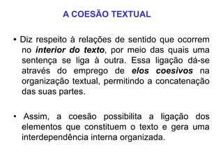 A COESÃO TEXTUAL
• Diz respeito à relações de sentido que ocorrem
no interior do texto, por meio das quais uma
sentença se liga à outra. Essa ligação dá-se
através do emprego de elos coesivos na
organização textual, permitindo a concatenação
das suas partes.
• Assim, a coesão possibilita a ligação dos
elementos que constituem o texto e gera uma
interdependência interna organizada.
 
