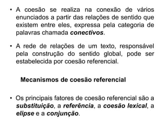 • A coesão se realiza na conexão de vários
enunciados a partir das relações de sentido que
existem entre eles, expressa pela categoria de
palavras chamada conectivos.
• A rede de relações de um texto, responsável
pela construção do sentido global, pode ser
estabelecida por coesão referencial.
Mecanismos de coesão referencial
• Os principais fatores de coesão referencial são a
substituição, a referência, a coesão lexical, a
elipse e a conjunção.
 