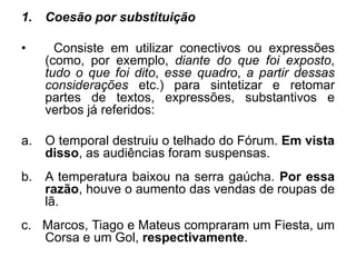 1. Coesão por substituição
• Consiste em utilizar conectivos ou expressões
(como, por exemplo, diante do que foi exposto,
tudo o que foi dito, esse quadro, a partir dessas
considerações etc.) para sintetizar e retomar
partes de textos, expressões, substantivos e
verbos já referidos:
a. O temporal destruiu o telhado do Fórum. Em vista
disso, as audiências foram suspensas.
b. A temperatura baixou na serra gaúcha. Por essa
razão, houve o aumento das vendas de roupas de
lã.
c. Marcos, Tiago e Mateus compraram um Fiesta, um
Corsa e um Gol, respectivamente.
 