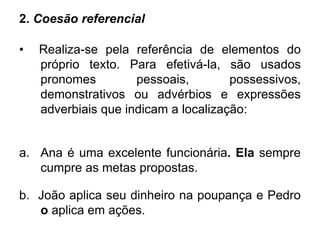 2. Coesão referencial
• Realiza-se pela referência de elementos do
próprio texto. Para efetivá-la, são usados
pronomes pessoais, possessivos,
demonstrativos ou advérbios e expressões
adverbiais que indicam a localização:
a. Ana é uma excelente funcionária. Ela sempre
cumpre as metas propostas.
b. João aplica seu dinheiro na poupança e Pedro
o aplica em ações.
 