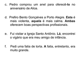 c. Pedro comprou um anel para oferecê-lo no
aniversário de Alice.
d. Prefiro Bento Gonçalves a Porto Alegre. Esta é
mais violenta, aquela é mais calma. Ambas
oferecem boas perspectivas profissionais.
e. Fui visitar a Igreja Santo Antônio. Lá, encontrei
o vigário que era meu amigo de infância.
f. Pedi uma fatia de torta. A fatia, entretanto, era
muito grande.
 