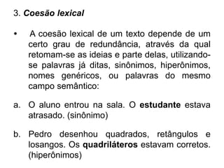 3. Coesão lexical
• A coesão lexical de um texto depende de um
certo grau de redundância, através da qual
retomam-se as ideias e parte delas, utilizando-
se palavras já ditas, sinônimos, hiperônimos,
nomes genéricos, ou palavras do mesmo
campo semântico:
a. O aluno entrou na sala. O estudante estava
atrasado. (sinônimo)
b. Pedro desenhou quadrados, retângulos e
losangos. Os quadriláteros estavam corretos.
(hiperônimos)
 