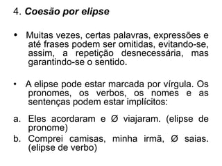 4. Coesão por elipse
• Muitas vezes, certas palavras, expressões e
até frases podem ser omitidas, evitando-se,
assim, a repetição desnecessária, mas
garantindo-se o sentido.
• A elipse pode estar marcada por vírgula. Os
pronomes, os verbos, os nomes e as
sentenças podem estar implícitos:
a. Eles acordaram e Ø viajaram. (elipse de
pronome)
b. Comprei camisas, minha irmã, Ø saias.
(elipse de verbo)
 