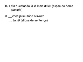 c. Esta questão foi a Ø mais difícil (elipse do nome
questão)
d. __Você já leu todo o livro?
__ Já. Ø (elipse de sentença)
 