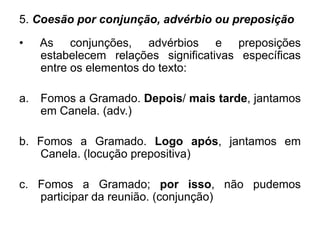 5. Coesão por conjunção, advérbio ou preposição
• As conjunções, advérbios e preposições
estabelecem relações significativas específicas
entre os elementos do texto:
a. Fomos a Gramado. Depois/ mais tarde, jantamos
em Canela. (adv.)
b. Fomos a Gramado. Logo após, jantamos em
Canela. (locução prepositiva)
c. Fomos a Gramado; por isso, não pudemos
participar da reunião. (conjunção)
 