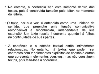 • No entanto, a coerência não está somente dentro dos
textos, pois é construída também pelo leitor, no momento
da leitura.
• O texto, por sua vez, é entendido como uma unidade de
sentido, que preenche uma função comunicativa
reconhecível e reconhecida, independente de sua
extensão. Um texto resulta incoerente quando há falhas
na continuidade de suas partes.
• A coerência e a coesão textual estão intimamente
relacionadas. No entanto, há textos que podem ser
coerentes sem ter elementos explícitos de coesão e outros
que apresentam elementos coesivos, mas não constituem
textos, pois falta-lhes a coerência.
 