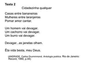 Texto 2
Cidadezinha qualquer
Casas entre bananeiras
Mulheres entre laranjeiras
Pomar amor cantar.
Um homem vai devagar.
Um cachorro vai devagar.
Um burro vai devagar.
Devagar...as janelas olham.
Êta vida besta, meu Deus.
(ANDRADE, Carlos Drummmond. Antologia poética. Rio de Janeiro:
Record, 1990, p.44)
 