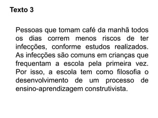 Texto 3
Pessoas que tomam café da manhã todos
os dias correm menos riscos de ter
infecções, conforme estudos realizados.
As infecções são comuns em crianças que
frequentam a escola pela primeira vez.
Por isso, a escola tem como filosofia o
desenvolvimento de um processo de
ensino-aprendizagem construtivista.
 