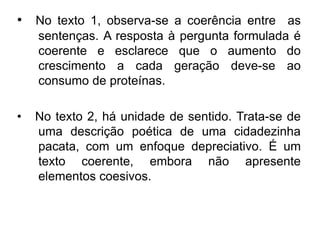 • No texto 1, observa-se a coerência entre as
sentenças. A resposta à pergunta formulada é
coerente e esclarece que o aumento do
crescimento a cada geração deve-se ao
consumo de proteínas.
• No texto 2, há unidade de sentido. Trata-se de
uma descrição poética de uma cidadezinha
pacata, com um enfoque depreciativo. É um
texto coerente, embora não apresente
elementos coesivos.
 