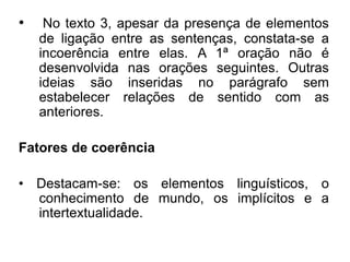 • No texto 3, apesar da presença de elementos
de ligação entre as sentenças, constata-se a
incoerência entre elas. A 1ª oração não é
desenvolvida nas orações seguintes. Outras
ideias são inseridas no parágrafo sem
estabelecer relações de sentido com as
anteriores.
Fatores de coerência
• Destacam-se: os elementos linguísticos, o
conhecimento de mundo, os implícitos e a
intertextualidade.
 