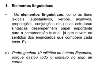 1. Elementos linguísticos
• Os elementos linguísticos, como os itens
lexicais (substantivos, verbos, adjetivos,
preposições, conjunções etc.) e as estruturas
sintáticas desempenham papel importante
para a compreensão textual, já que ativam os
sentidos dos enunciados que compõem cada
texto. Ex:
a) Pedro ganhou 10 milhões na Loteria Esportiva,
porque gastou todo o dinheiro no jogo de
cartas.
 