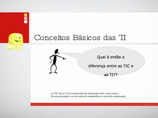 Conceitos Básicos das TI As TIC são as TI na comunicação da informação entre vários locais....  Ou seja pressupõe o uso de redes de computadores e meios de comunicação. 