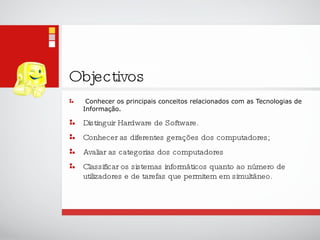 Objectivos Conhecer os principais conceitos relacionados com as Tecnologias de Informação. Distinguir Hardware de Software. Conhecer as diferentes gerações dos computadores; Avaliar as categorias dos computadores Classificar os sistemas informáticos quanto ao número de utilizadores e de tarefas que permitem em simultâneo.  