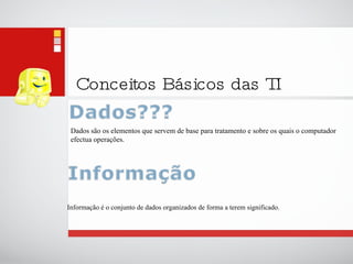 Conceitos Básicos das TI Dados são os elementos que servem de base para tratamento e sobre os quais o computador efectua operações. Informação é o conjunto de dados organizados de forma a terem significado. 