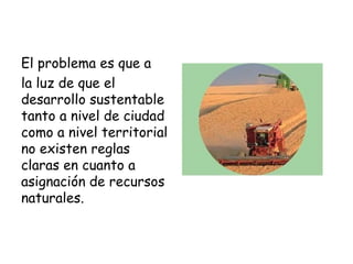El problema es que a
la luz de que el
desarrollo sustentable
tanto a nivel de ciudad
como a nivel territorial
no existen reglas
claras en cuanto a
asignación de recursos
naturales.
 