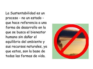 La Sustentabilidad es un
proceso - no un estado -
que hace referencia a una
forma de desarrollo en la
que se busca el bienestar
humano sin dañar el
equilibrio del ambiente y
sus recursos naturales, ya
que estos, son la base de
todas las formas de vida.
 