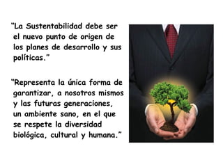 “La Sustentabilidad debe ser
 el nuevo punto de origen de
 los planes de desarrollo y sus
 políticas.”


“Representa la única forma de
 garantizar, a nosotros mismos
 y las futuras generaciones,
 un ambiente sano, en el que
 se respete la diversidad
 biológica, cultural y humana.”
 