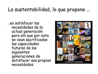 La sustentabilidad, lo que propone …

…es satisfacer las
  necesidades de la
  actual generación
  pero sin que por esto
  se vean sacrificadas
  las capacidades
  futuras de las
  siguientes
  generaciones de
  satisfacer sus propias
  necesidades.
 