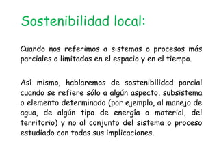 Sostenibilidad local:
Cuando nos referimos a sistemas o procesos más
parciales o limitados en el espacio y en el tiempo.


Así mismo, hablaremos de sostenibilidad parcial
cuando se refiere sólo a algún aspecto, subsistema
o elemento determinado (por ejemplo, al manejo de
agua, de algún tipo de energía o material, del
territorio) y no al conjunto del sistema o proceso
estudiado con todas sus implicaciones.
 