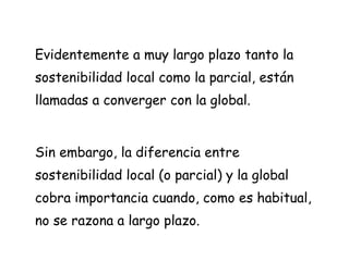 Evidentemente a muy largo plazo tanto la
sostenibilidad local como la parcial, están
llamadas a converger con la global.


Sin embargo, la diferencia entre
sostenibilidad local (o parcial) y la global
cobra importancia cuando, como es habitual,
no se razona a largo plazo.
 