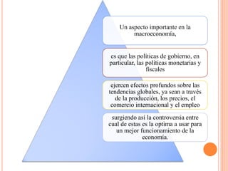 Un aspecto importante en la
macroeconomía,
es que las políticas de gobierno, en
particular, las políticas monetarias y
fiscales
ejercen efectos profundos sobre las
tendencias globales, ya sean a través
de la producción, los precios, el
comercio internacional y el empleo
surgiendo así la controversia entre
cual de estas es la optima a usar para
un mejor funcionamiento de la
economía.
 