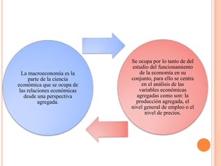 La macroeconomía es la
parte de la ciencia
económica que se ocupa de
las relaciones económicas
desde una perspectiva
agregada.
Se ocupa por lo tanto de del
estudio del funcionamiento
de la economía en su
conjunto, para ello se centra
en el análisis de las
variables económicas
agregadas como son: la
producción agregada, el
nivel general de empleo o el
nivel de precios.
 