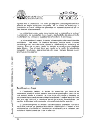 lugar de otros es una realidad. Los nodos que adquieren un mayor perfil serán más
exitosos en adquirir conexiones adicionales. En un sentido de aprendizaje, la
probabilidad de que un concepto de aprendizaje sea enlazado depende de qué tan
bien enlazado está actualmente.
Los nodos (sean áreas, ideas, comunidades) que se especializan y obtienen
reconocimiento por su experticia tienen mayores oportunidades de reconocimiento,
resultando en una polinización cruzada entre comunidades de aprendizaje.

Depósito Legal: PPI 200802ZU2980 / ISSN: 1856-9331 Edición No 6 – Año 4 (2009)

Los lazos débiles son enlaces o puentes que permiten conexiones cortas entre
información.
Las redes de nuestros pequeños mundos están pobladas,
generalmente, con personas cuyos intereses y conocimiento son similares a los
nuestros. Encontrar un nuevo trabajo, por ejemplo, a menudo ocurre a través de
lazos débiles. Este principio tiene gran mérito en la noción de coincidencia,
innovación y creatividad. Las conexiones entre ideas y campos dispares pueden
crear nuevas innovaciones.

Consideraciones finales
El Conectivismo presenta un modelo de aprendizaje que reconoce los
movimientos tectónicos en una sociedad en donde el aprendizaje ha dejado de ser
una actividad interna e individual. La forma en la cual trabajan y funcionan las
personas se altera cuando se usan nuevas herramientas. El área de la educación ha
sido lenta para reconocer el impacto de nuevas herramientas de aprendizaje y los
cambios ambientales, en la concepción misma de lo que significa aprender.
El Conectivismo provee una mirada a las habilidades de aprendizaje y las tareas
necesarias para que los aprendices florezcan en una era digital. La tubería es más
importante que su contenido. La habilidad para aprender lo que se necesita para
mañana es más importante que lo que se sabe hoy.

83

 