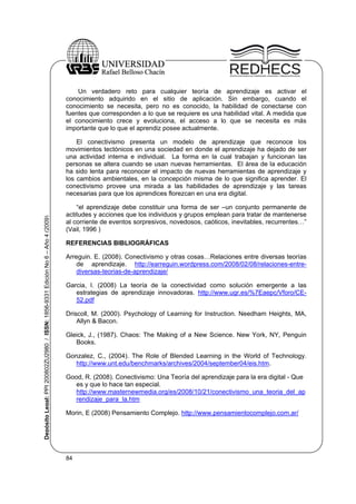 Un verdadero reto para cualquier teoría de aprendizaje es activar el
conocimiento adquirido en el sitio de aplicación. Sin embargo, cuando el
conocimiento se necesita, pero no es conocido, la habilidad de conectarse con
fuentes que corresponden a lo que se requiere es una habilidad vital. A medida que
el conocimiento crece y evoluciona, el acceso a lo que se necesita es más
importante que lo que el aprendiz posee actualmente.

Depósito Legal: PPI 200802ZU2980 / ISSN: 1856-9331 Edición No 6 – Año 4 (2009)

El conectivismo presenta un modelo de aprendizaje que reconoce los
movimientos tectónicos en una sociedad en donde el aprendizaje ha dejado de ser
una actividad interna e individual. La forma en la cual trabajan y funcionan las
personas se altera cuando se usan nuevas herramientas. El área de la educación
ha sido lenta para reconocer el impacto de nuevas herramientas de aprendizaje y
los cambios ambientales, en la concepción misma de lo que significa aprender. El
conectivismo provee una mirada a las habilidades de aprendizaje y las tareas
necesarias para que los aprendices florezcan en una era digital.
“el aprendizaje debe constituir una forma de ser –un conjunto permanente de
actitudes y acciones que los individuos y grupos emplean para tratar de mantenerse
al corriente de eventos sorpresivos, novedosos, caóticos, inevitables, recurrentes…”
(Vail, 1996 )
REFERENCIAS BIBLIOGRÁFICAS
Arreguin. E. (2008). Conectivismo y otras cosas…Relaciones entre diversas teorías
de aprendizaje. http://earreguin.wordpress.com/2008/02/08/relaciones-entrediversas-teorias-de-aprendizaje/
Garcia, I. (2008) La teoría de la conectividad como solución emergente a las
estrategias de aprendizaje innovadoras. http://www.ugr.es/%7Eaepc/Vforo/CE52.pdf
Driscoll, M. (2000). Psychology of Learning for Instruction. Needham Heights, MA,
Allyn & Bacon.
Gleick, J., (1987). Chaos: The Making of a New Science. New York, NY, Penguin
Books.
Gonzalez, C., (2004). The Role of Blended Learning in the World of Technology.
http://www.unt.edu/benchmarks/archives/2004/september04/eis.htm.
Good, R. (2008). Conectivismo: Una Teoría del aprendizaje para la era digital - Que
es y que lo hace tan especial.
http://www.masternewmedia.org/es/2008/10/21/conectivismo_una_teoria_del_ap
rendizaje_para_la.htm
Morin, E (2008) Pensamiento Complejo. http://www.pensamientocomplejo.com.ar/

84

 